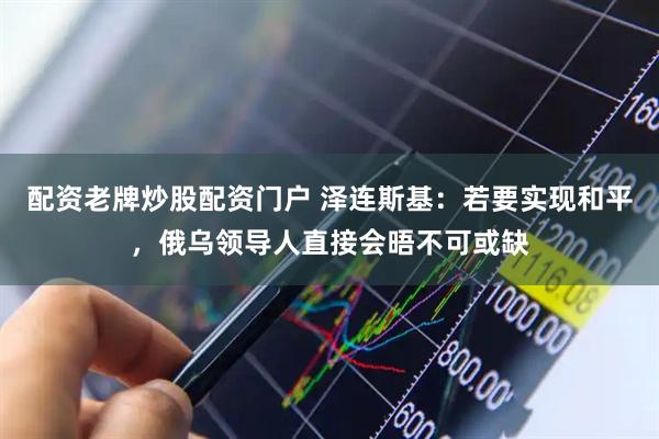 配资老牌炒股配资门户 泽连斯基：若要实现和平，俄乌领导人直接会晤不可或缺