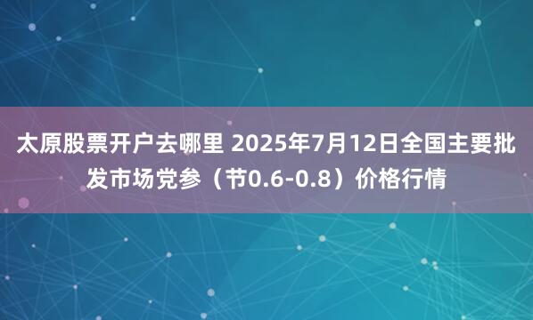太原股票开户去哪里 2025年7月12日全国主要批发市场党参（节0.6-0.8）价格行情