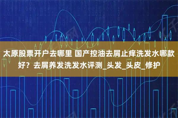 太原股票开户去哪里 国产控油去屑止痒洗发水哪款好？去屑养发洗发水评测_头发_头皮_修护