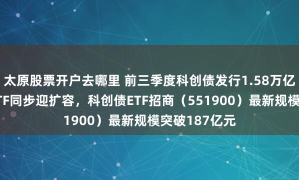 太原股票开户去哪里 前三季度科创债发行1.58万亿元，科创债ETF同步迎扩容，科创债ETF招商（551900）最新规模突破187亿元