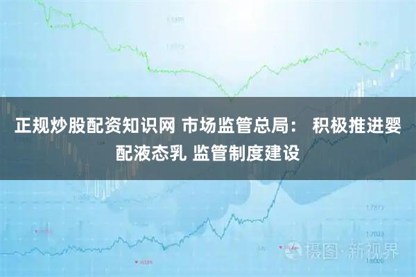 正规炒股配资知识网 市场监管总局： 积极推进婴配液态乳 监管制度建设