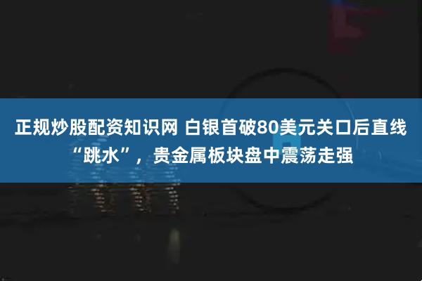正规炒股配资知识网 白银首破80美元关口后直线“跳水”，贵金属板块盘中震荡走强