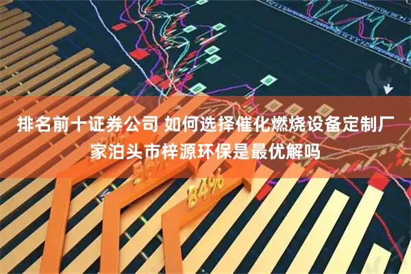 排名前十证券公司 如何选择催化燃烧设备定制厂家泊头市梓源环保是最优解吗